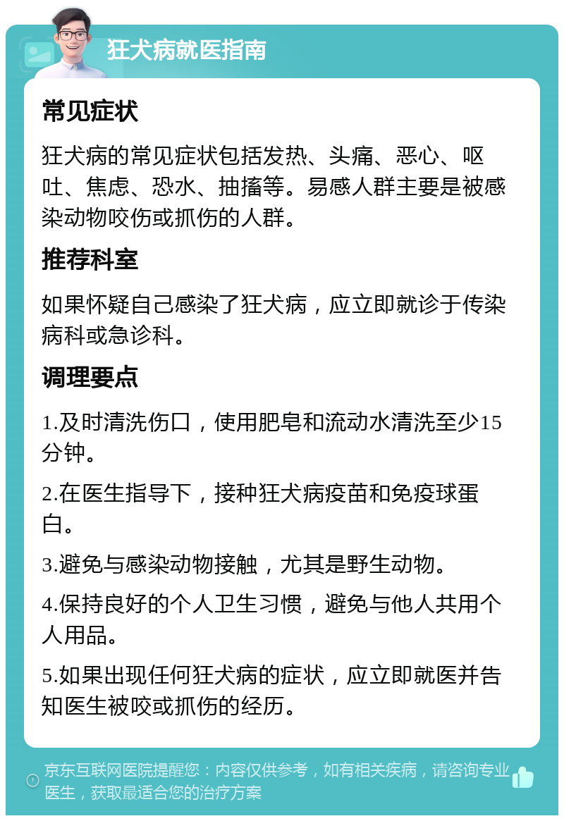 狂犬病就医指南 常见症状 狂犬病的常见症状包括发热、头痛、恶心、呕吐、焦虑、恐水、抽搐等。易感人群主要是被感染动物咬伤或抓伤的人群。 推荐科室 如果怀疑自己感染了狂犬病，应立即就诊于传染病科或急诊科。 调理要点 1.及时清洗伤口，使用肥皂和流动水清洗至少15分钟。 2.在医生指导下，接种狂犬病疫苗和免疫球蛋白。 3.避免与感染动物接触，尤其是野生动物。 4.保持良好的个人卫生习惯，避免与他人共用个人用品。 5.如果出现任何狂犬病的症状，应立即就医并告知医生被咬或抓伤的经历。