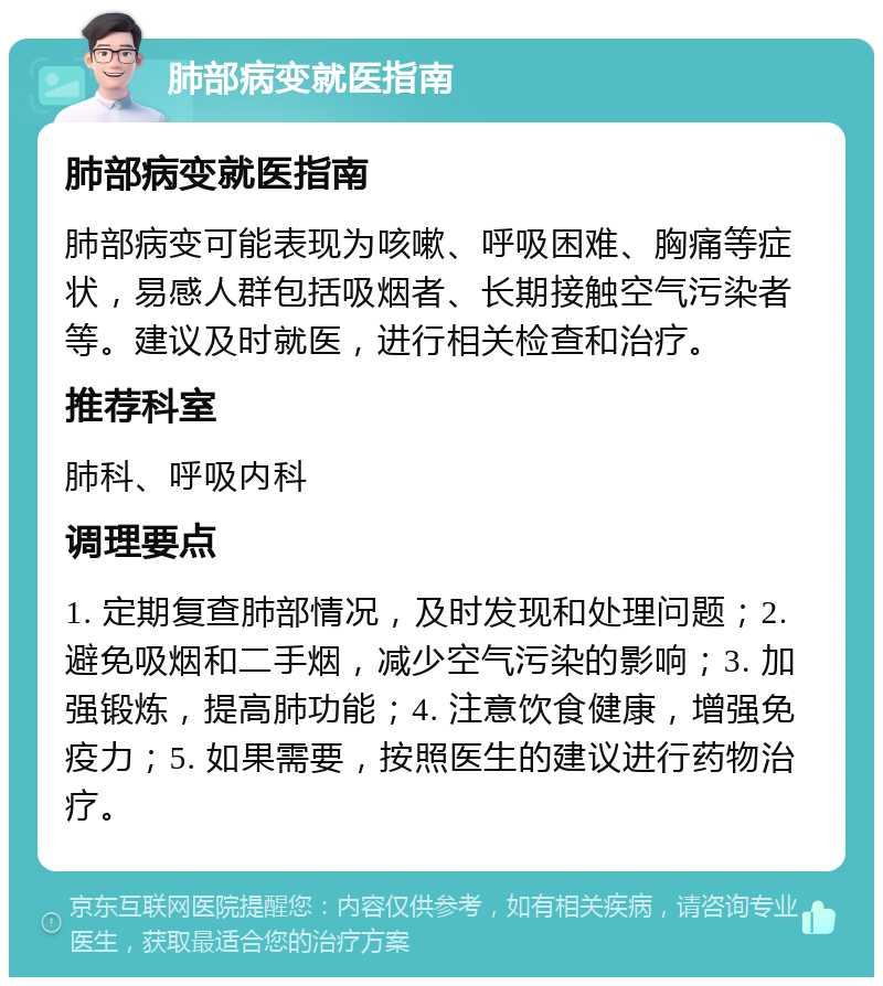 肺部病变就医指南 肺部病变就医指南 肺部病变可能表现为咳嗽、呼吸困难、胸痛等症状，易感人群包括吸烟者、长期接触空气污染者等。建议及时就医，进行相关检查和治疗。 推荐科室 肺科、呼吸内科 调理要点 1. 定期复查肺部情况，及时发现和处理问题；2. 避免吸烟和二手烟，减少空气污染的影响；3. 加强锻炼，提高肺功能；4. 注意饮食健康，增强免疫力；5. 如果需要，按照医生的建议进行药物治疗。