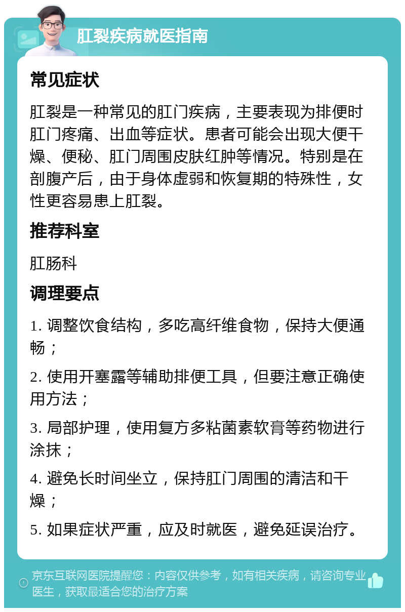 肛裂疾病就医指南 常见症状 肛裂是一种常见的肛门疾病，主要表现为排便时肛门疼痛、出血等症状。患者可能会出现大便干燥、便秘、肛门周围皮肤红肿等情况。特别是在剖腹产后，由于身体虚弱和恢复期的特殊性，女性更容易患上肛裂。 推荐科室 肛肠科 调理要点 1. 调整饮食结构，多吃高纤维食物，保持大便通畅； 2. 使用开塞露等辅助排便工具，但要注意正确使用方法； 3. 局部护理，使用复方多粘菌素软膏等药物进行涂抹； 4. 避免长时间坐立，保持肛门周围的清洁和干燥； 5. 如果症状严重，应及时就医，避免延误治疗。