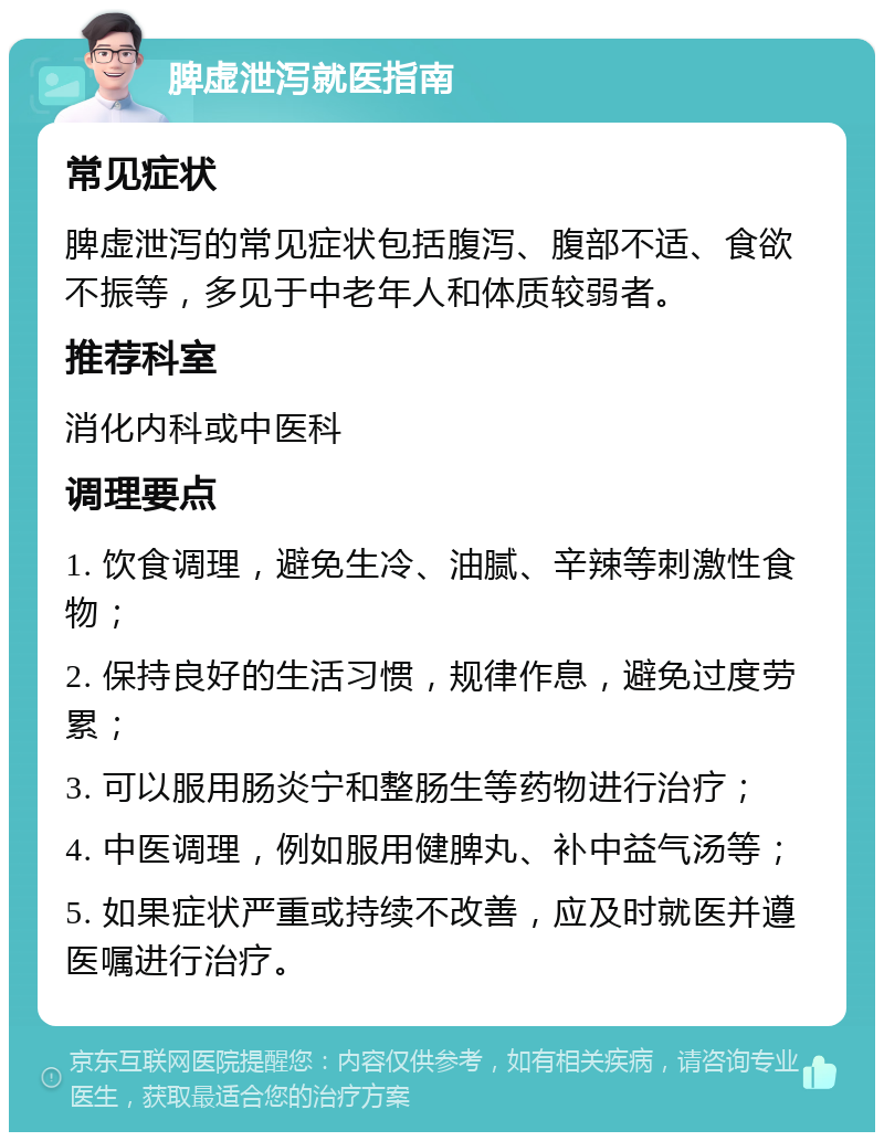 脾虚泄泻就医指南 常见症状 脾虚泄泻的常见症状包括腹泻、腹部不适、食欲不振等，多见于中老年人和体质较弱者。 推荐科室 消化内科或中医科 调理要点 1. 饮食调理，避免生冷、油腻、辛辣等刺激性食物； 2. 保持良好的生活习惯，规律作息，避免过度劳累； 3. 可以服用肠炎宁和整肠生等药物进行治疗； 4. 中医调理，例如服用健脾丸、补中益气汤等； 5. 如果症状严重或持续不改善，应及时就医并遵医嘱进行治疗。