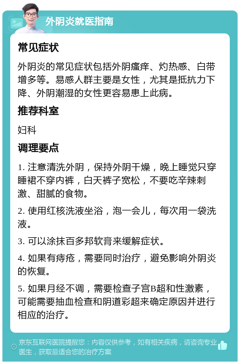 外阴炎就医指南 常见症状 外阴炎的常见症状包括外阴瘙痒、灼热感、白带增多等。易感人群主要是女性，尤其是抵抗力下降、外阴潮湿的女性更容易患上此病。 推荐科室 妇科 调理要点 1. 注意清洗外阴，保持外阴干燥，晚上睡觉只穿睡裙不穿内裤，白天裤子宽松，不要吃辛辣刺激、甜腻的食物。 2. 使用红核洗液坐浴，泡一会儿，每次用一袋洗液。 3. 可以涂抹百多邦软膏来缓解症状。 4. 如果有痔疮，需要同时治疗，避免影响外阴炎的恢复。 5. 如果月经不调，需要检查子宫B超和性激素，可能需要抽血检查和阴道彩超来确定原因并进行相应的治疗。