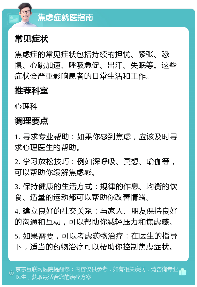 焦虑症就医指南 常见症状 焦虑症的常见症状包括持续的担忧、紧张、恐惧、心跳加速、呼吸急促、出汗、失眠等。这些症状会严重影响患者的日常生活和工作。 推荐科室 心理科 调理要点 1. 寻求专业帮助：如果你感到焦虑，应该及时寻求心理医生的帮助。 2. 学习放松技巧：例如深呼吸、冥想、瑜伽等，可以帮助你缓解焦虑感。 3. 保持健康的生活方式：规律的作息、均衡的饮食、适量的运动都可以帮助你改善情绪。 4. 建立良好的社交关系：与家人、朋友保持良好的沟通和互动，可以帮助你减轻压力和焦虑感。 5. 如果需要，可以考虑药物治疗：在医生的指导下，适当的药物治疗可以帮助你控制焦虑症状。