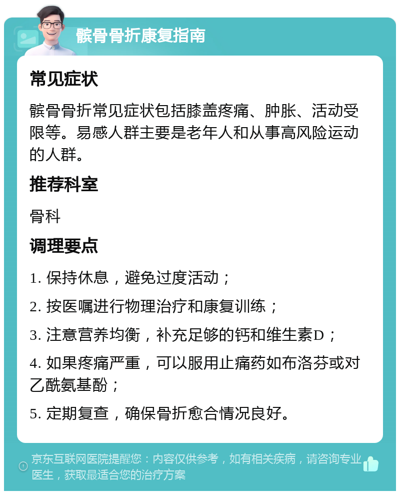 髌骨骨折康复指南 常见症状 髌骨骨折常见症状包括膝盖疼痛、肿胀、活动受限等。易感人群主要是老年人和从事高风险运动的人群。 推荐科室 骨科 调理要点 1. 保持休息，避免过度活动； 2. 按医嘱进行物理治疗和康复训练； 3. 注意营养均衡，补充足够的钙和维生素D； 4. 如果疼痛严重，可以服用止痛药如布洛芬或对乙酰氨基酚； 5. 定期复查，确保骨折愈合情况良好。