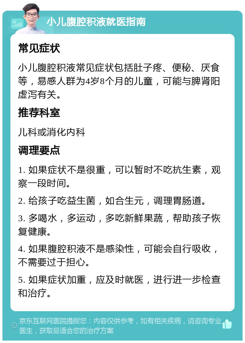 小儿腹腔积液就医指南 常见症状 小儿腹腔积液常见症状包括肚子疼、便秘、厌食等，易感人群为4岁8个月的儿童，可能与脾肾阳虚泻有关。 推荐科室 儿科或消化内科 调理要点 1. 如果症状不是很重，可以暂时不吃抗生素，观察一段时间。 2. 给孩子吃益生菌，如合生元，调理胃肠道。 3. 多喝水，多运动，多吃新鲜果蔬，帮助孩子恢复健康。 4. 如果腹腔积液不是感染性，可能会自行吸收，不需要过于担心。 5. 如果症状加重，应及时就医，进行进一步检查和治疗。