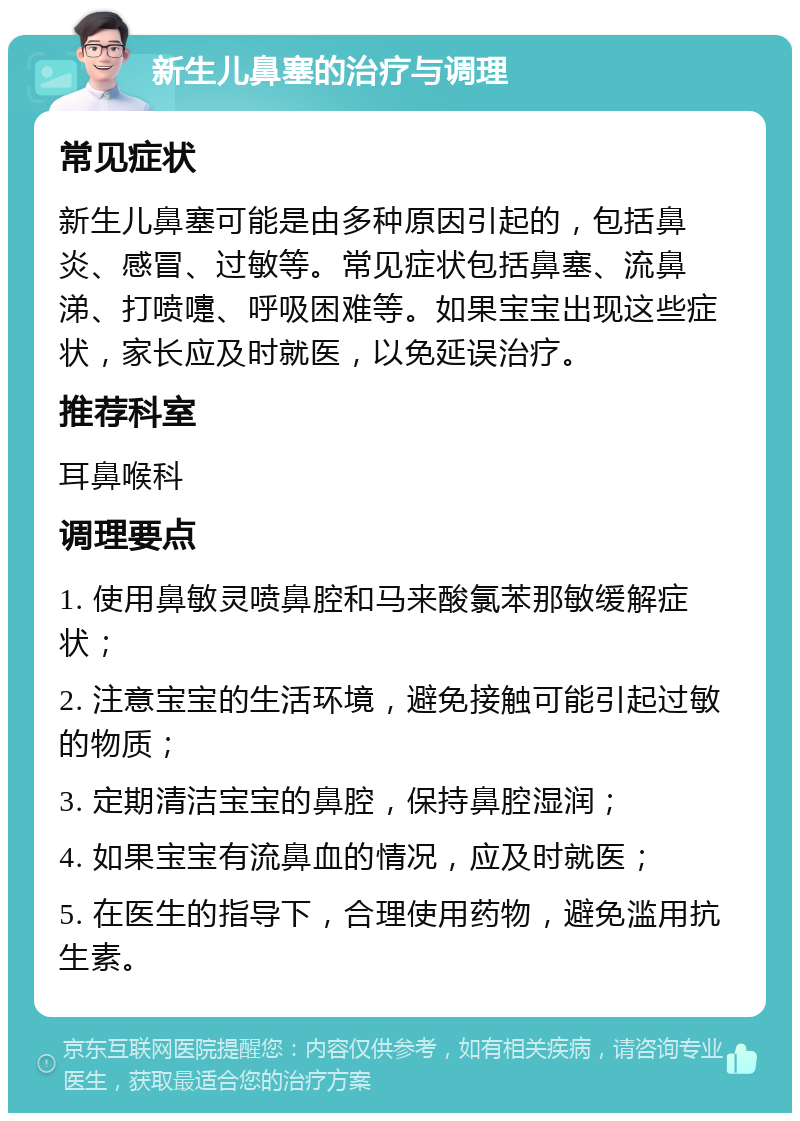 新生儿鼻塞的治疗与调理 常见症状 新生儿鼻塞可能是由多种原因引起的，包括鼻炎、感冒、过敏等。常见症状包括鼻塞、流鼻涕、打喷嚏、呼吸困难等。如果宝宝出现这些症状，家长应及时就医，以免延误治疗。 推荐科室 耳鼻喉科 调理要点 1. 使用鼻敏灵喷鼻腔和马来酸氯苯那敏缓解症状； 2. 注意宝宝的生活环境，避免接触可能引起过敏的物质； 3. 定期清洁宝宝的鼻腔，保持鼻腔湿润； 4. 如果宝宝有流鼻血的情况，应及时就医； 5. 在医生的指导下，合理使用药物，避免滥用抗生素。