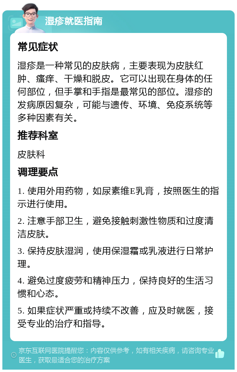 湿疹就医指南 常见症状 湿疹是一种常见的皮肤病，主要表现为皮肤红肿、瘙痒、干燥和脱皮。它可以出现在身体的任何部位，但手掌和手指是最常见的部位。湿疹的发病原因复杂，可能与遗传、环境、免疫系统等多种因素有关。 推荐科室 皮肤科 调理要点 1. 使用外用药物，如尿素维E乳膏，按照医生的指示进行使用。 2. 注意手部卫生，避免接触刺激性物质和过度清洁皮肤。 3. 保持皮肤湿润，使用保湿霜或乳液进行日常护理。 4. 避免过度疲劳和精神压力，保持良好的生活习惯和心态。 5. 如果症状严重或持续不改善，应及时就医，接受专业的治疗和指导。