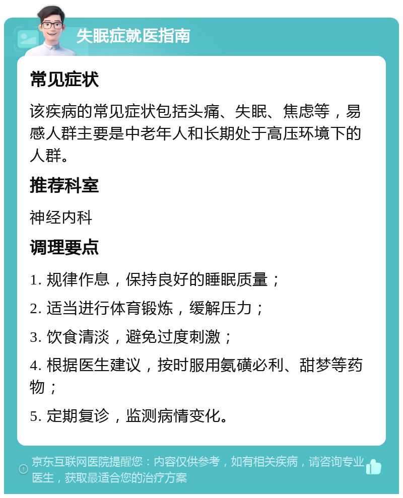 失眠症就医指南 常见症状 该疾病的常见症状包括头痛、失眠、焦虑等，易感人群主要是中老年人和长期处于高压环境下的人群。 推荐科室 神经内科 调理要点 1. 规律作息，保持良好的睡眠质量； 2. 适当进行体育锻炼，缓解压力； 3. 饮食清淡，避免过度刺激； 4. 根据医生建议，按时服用氨磺必利、甜梦等药物； 5. 定期复诊，监测病情变化。