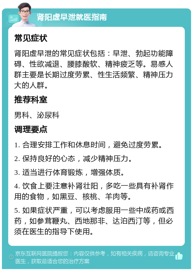 肾阳虚早泄就医指南 常见症状 肾阳虚早泄的常见症状包括：早泄、勃起功能障碍、性欲减退、腰膝酸软、精神疲乏等。易感人群主要是长期过度劳累、性生活频繁、精神压力大的人群。 推荐科室 男科、泌尿科 调理要点 1. 合理安排工作和休息时间，避免过度劳累。 2. 保持良好的心态，减少精神压力。 3. 适当进行体育锻炼，增强体质。 4. 饮食上要注意补肾壮阳，多吃一些具有补肾作用的食物，如黑豆、核桃、羊肉等。 5. 如果症状严重，可以考虑服用一些中成药或西药，如参茸鞭丸、西地那非、达泊西汀等，但必须在医生的指导下使用。