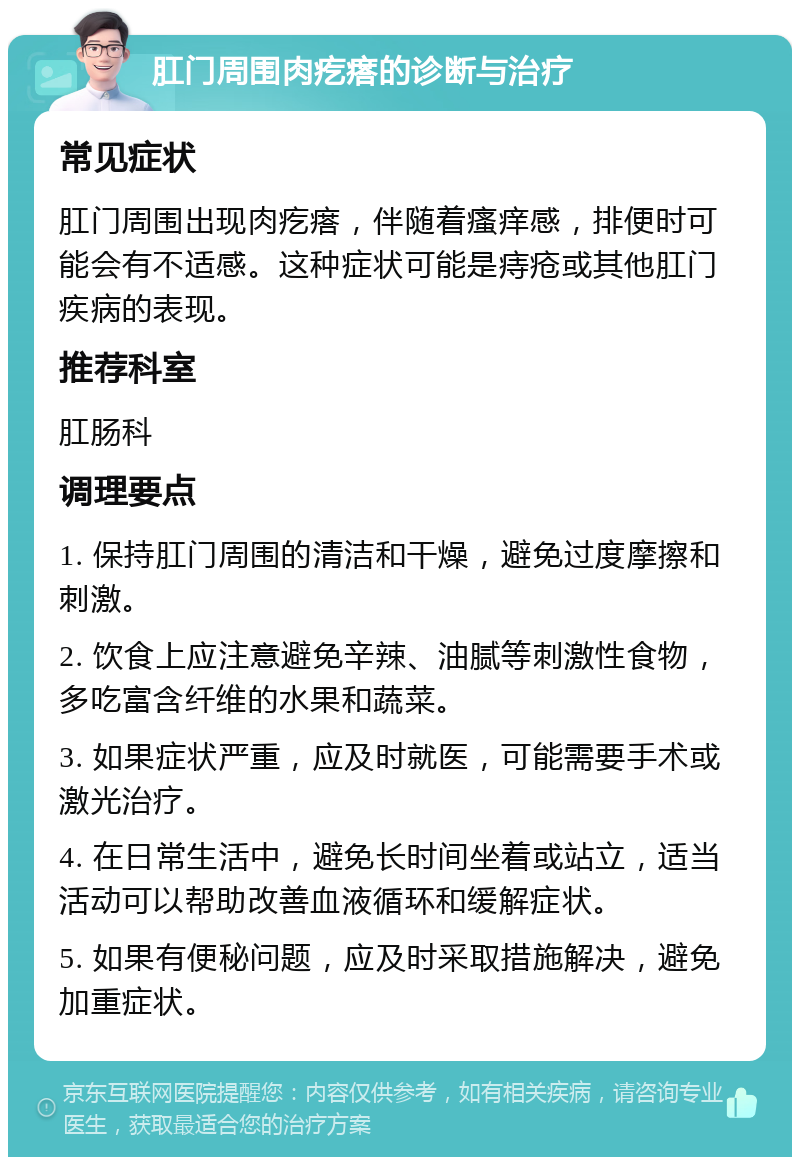 肛门周围肉疙瘩的诊断与治疗 常见症状 肛门周围出现肉疙瘩，伴随着瘙痒感，排便时可能会有不适感。这种症状可能是痔疮或其他肛门疾病的表现。 推荐科室 肛肠科 调理要点 1. 保持肛门周围的清洁和干燥，避免过度摩擦和刺激。 2. 饮食上应注意避免辛辣、油腻等刺激性食物，多吃富含纤维的水果和蔬菜。 3. 如果症状严重，应及时就医，可能需要手术或激光治疗。 4. 在日常生活中，避免长时间坐着或站立，适当活动可以帮助改善血液循环和缓解症状。 5. 如果有便秘问题，应及时采取措施解决，避免加重症状。