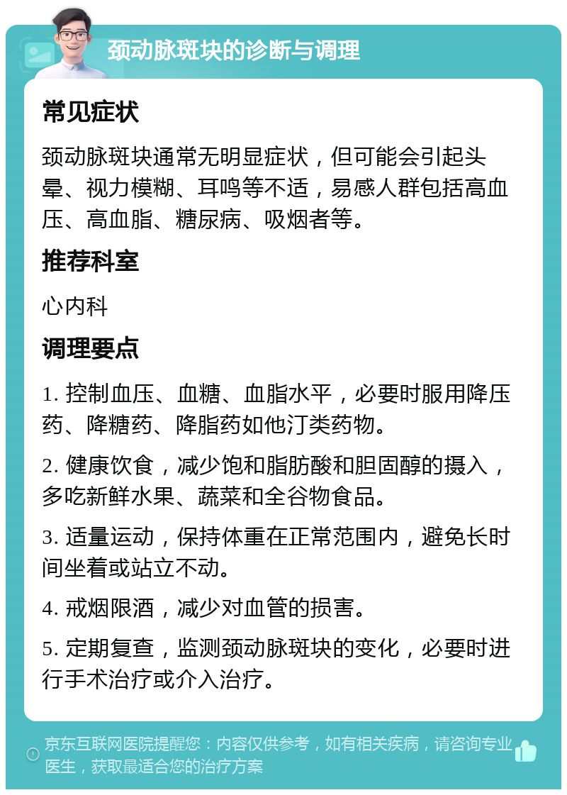 颈动脉斑块的诊断与调理 常见症状 颈动脉斑块通常无明显症状，但可能会引起头晕、视力模糊、耳鸣等不适，易感人群包括高血压、高血脂、糖尿病、吸烟者等。 推荐科室 心内科 调理要点 1. 控制血压、血糖、血脂水平，必要时服用降压药、降糖药、降脂药如他汀类药物。 2. 健康饮食，减少饱和脂肪酸和胆固醇的摄入，多吃新鲜水果、蔬菜和全谷物食品。 3. 适量运动，保持体重在正常范围内，避免长时间坐着或站立不动。 4. 戒烟限酒，减少对血管的损害。 5. 定期复查，监测颈动脉斑块的变化，必要时进行手术治疗或介入治疗。