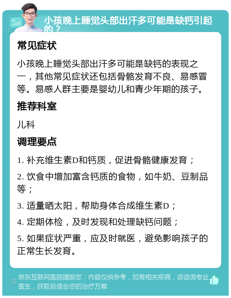 小孩晚上睡觉头部出汗多可能是缺钙引起的？ 常见症状 小孩晚上睡觉头部出汗多可能是缺钙的表现之一，其他常见症状还包括骨骼发育不良、易感冒等。易感人群主要是婴幼儿和青少年期的孩子。 推荐科室 儿科 调理要点 1. 补充维生素D和钙质，促进骨骼健康发育； 2. 饮食中增加富含钙质的食物，如牛奶、豆制品等； 3. 适量晒太阳，帮助身体合成维生素D； 4. 定期体检，及时发现和处理缺钙问题； 5. 如果症状严重，应及时就医，避免影响孩子的正常生长发育。