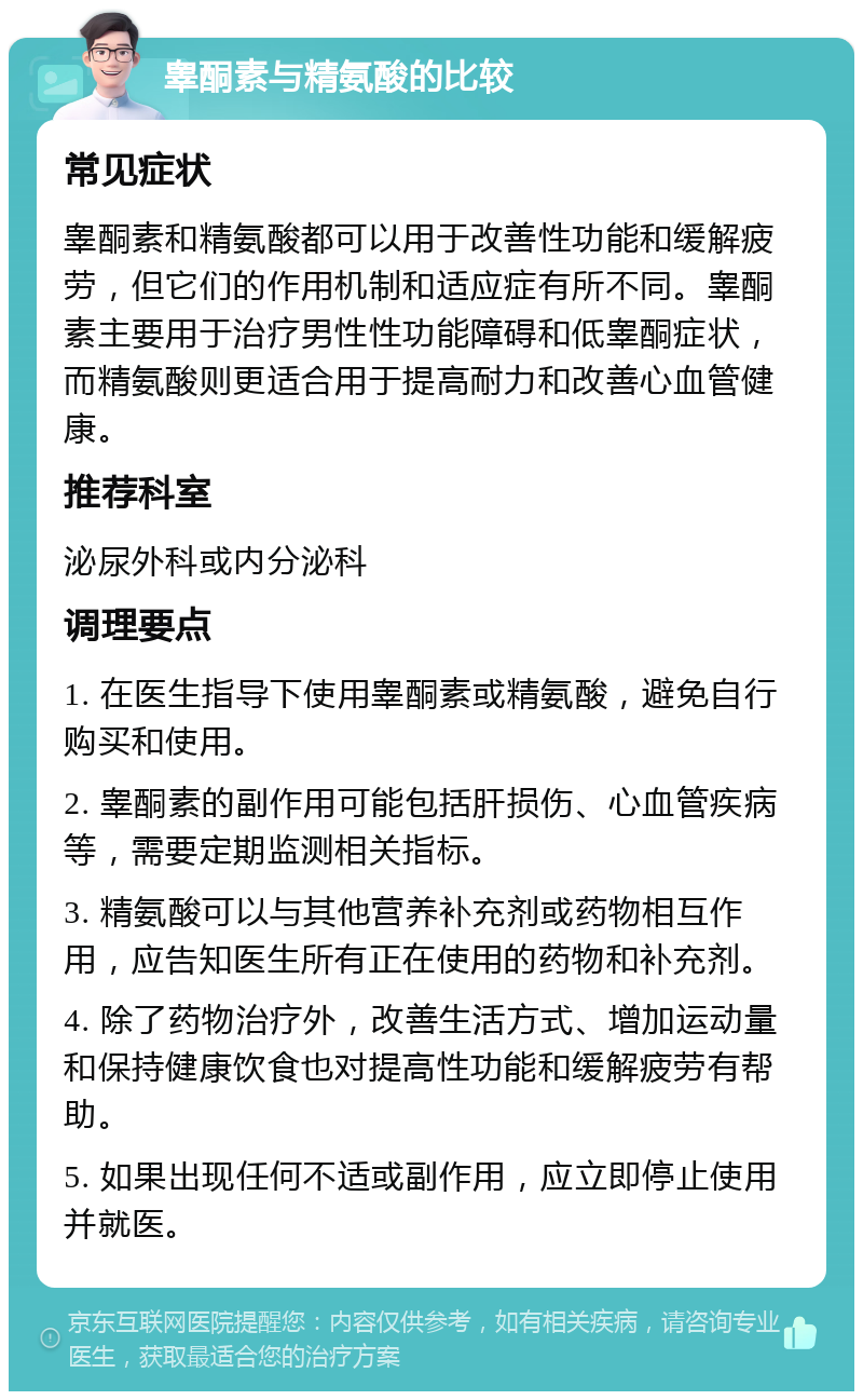 睾酮素与精氨酸的比较 常见症状 睾酮素和精氨酸都可以用于改善性功能和缓解疲劳，但它们的作用机制和适应症有所不同。睾酮素主要用于治疗男性性功能障碍和低睾酮症状，而精氨酸则更适合用于提高耐力和改善心血管健康。 推荐科室 泌尿外科或内分泌科 调理要点 1. 在医生指导下使用睾酮素或精氨酸，避免自行购买和使用。 2. 睾酮素的副作用可能包括肝损伤、心血管疾病等，需要定期监测相关指标。 3. 精氨酸可以与其他营养补充剂或药物相互作用，应告知医生所有正在使用的药物和补充剂。 4. 除了药物治疗外，改善生活方式、增加运动量和保持健康饮食也对提高性功能和缓解疲劳有帮助。 5. 如果出现任何不适或副作用，应立即停止使用并就医。