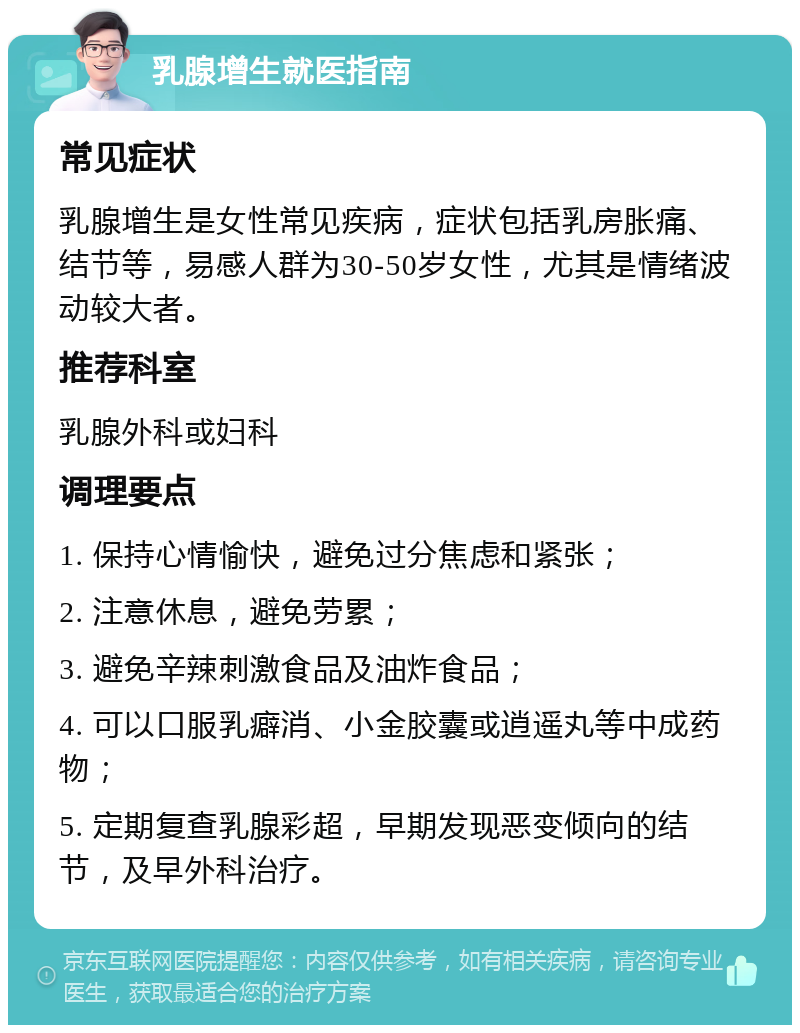 乳腺增生就医指南 常见症状 乳腺增生是女性常见疾病，症状包括乳房胀痛、结节等，易感人群为30-50岁女性，尤其是情绪波动较大者。 推荐科室 乳腺外科或妇科 调理要点 1. 保持心情愉快，避免过分焦虑和紧张； 2. 注意休息，避免劳累； 3. 避免辛辣刺激食品及油炸食品； 4. 可以口服乳癖消、小金胶囊或逍遥丸等中成药物； 5. 定期复查乳腺彩超，早期发现恶变倾向的结节，及早外科治疗。