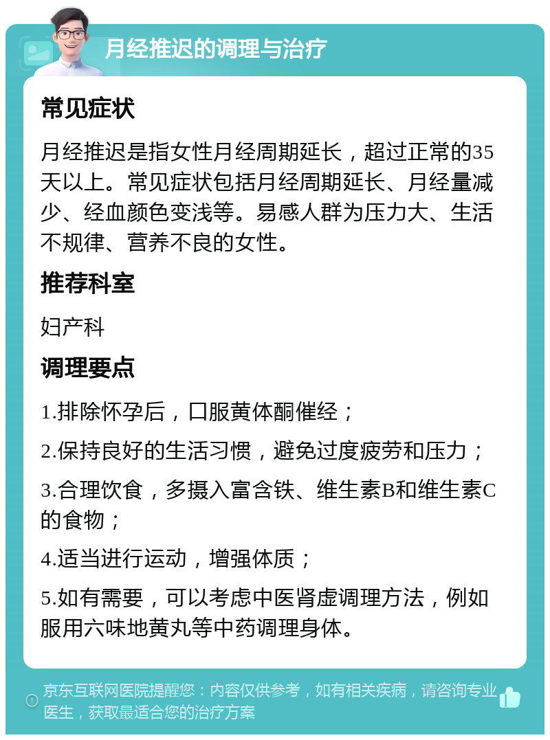 月经推迟的调理与治疗 常见症状 月经推迟是指女性月经周期延长，超过正常的35天以上。常见症状包括月经周期延长、月经量减少、经血颜色变浅等。易感人群为压力大、生活不规律、营养不良的女性。 推荐科室 妇产科 调理要点 1.排除怀孕后，口服黄体酮催经； 2.保持良好的生活习惯，避免过度疲劳和压力； 3.合理饮食，多摄入富含铁、维生素B和维生素C的食物； 4.适当进行运动，增强体质； 5.如有需要，可以考虑中医肾虚调理方法，例如服用六味地黄丸等中药调理身体。