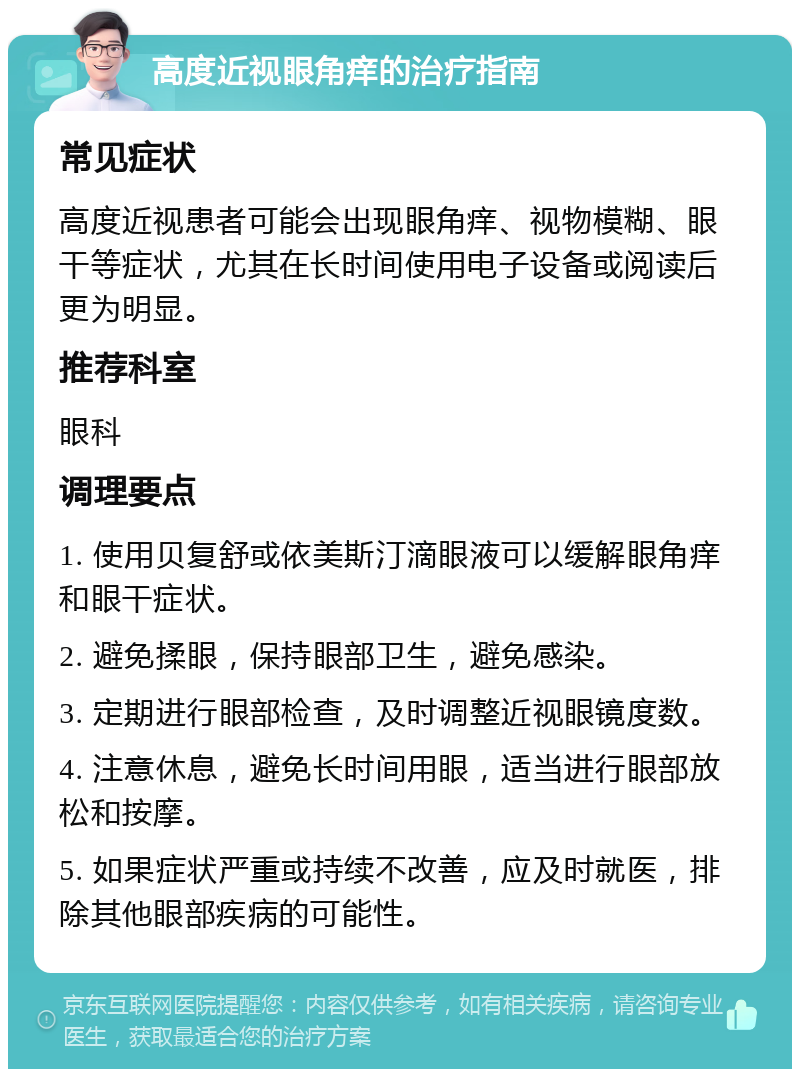 高度近视眼角痒的治疗指南 常见症状 高度近视患者可能会出现眼角痒、视物模糊、眼干等症状，尤其在长时间使用电子设备或阅读后更为明显。 推荐科室 眼科 调理要点 1. 使用贝复舒或依美斯汀滴眼液可以缓解眼角痒和眼干症状。 2. 避免揉眼，保持眼部卫生，避免感染。 3. 定期进行眼部检查，及时调整近视眼镜度数。 4. 注意休息，避免长时间用眼，适当进行眼部放松和按摩。 5. 如果症状严重或持续不改善，应及时就医，排除其他眼部疾病的可能性。