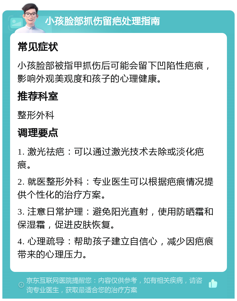 小孩脸部抓伤留疤处理指南 常见症状 小孩脸部被指甲抓伤后可能会留下凹陷性疤痕，影响外观美观度和孩子的心理健康。 推荐科室 整形外科 调理要点 1. 激光祛疤：可以通过激光技术去除或淡化疤痕。 2. 就医整形外科：专业医生可以根据疤痕情况提供个性化的治疗方案。 3. 注意日常护理：避免阳光直射，使用防晒霜和保湿霜，促进皮肤恢复。 4. 心理疏导：帮助孩子建立自信心，减少因疤痕带来的心理压力。