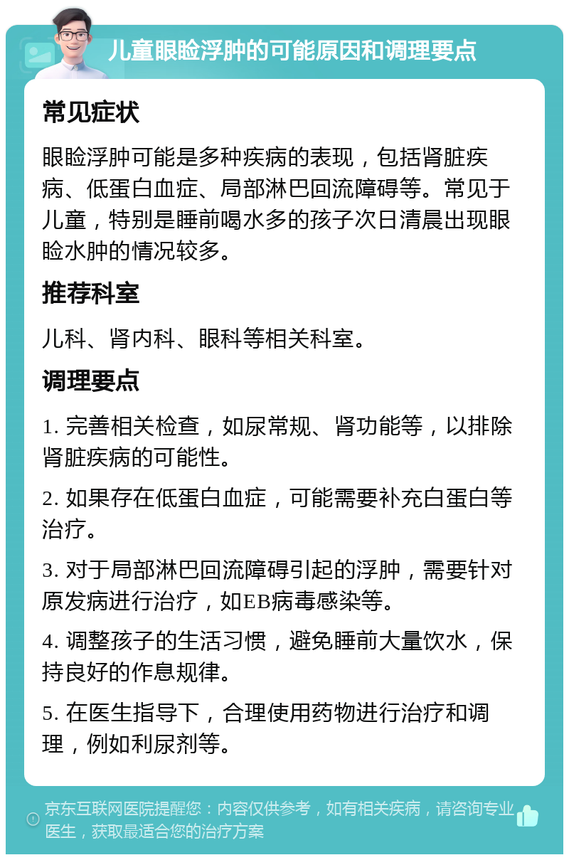 儿童眼睑浮肿的可能原因和调理要点 常见症状 眼睑浮肿可能是多种疾病的表现，包括肾脏疾病、低蛋白血症、局部淋巴回流障碍等。常见于儿童，特别是睡前喝水多的孩子次日清晨出现眼睑水肿的情况较多。 推荐科室 儿科、肾内科、眼科等相关科室。 调理要点 1. 完善相关检查，如尿常规、肾功能等，以排除肾脏疾病的可能性。 2. 如果存在低蛋白血症，可能需要补充白蛋白等治疗。 3. 对于局部淋巴回流障碍引起的浮肿，需要针对原发病进行治疗，如EB病毒感染等。 4. 调整孩子的生活习惯，避免睡前大量饮水，保持良好的作息规律。 5. 在医生指导下，合理使用药物进行治疗和调理，例如利尿剂等。