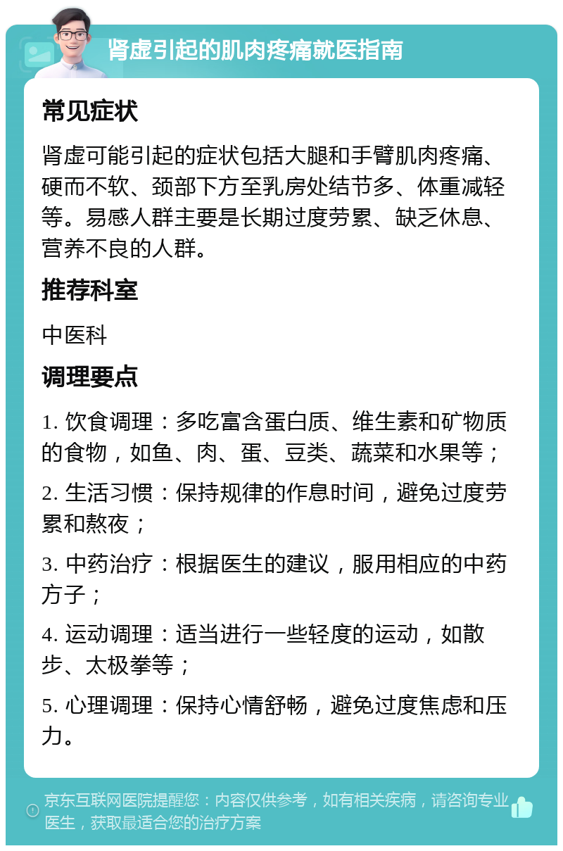 肾虚引起的肌肉疼痛就医指南 常见症状 肾虚可能引起的症状包括大腿和手臂肌肉疼痛、硬而不软、颈部下方至乳房处结节多、体重减轻等。易感人群主要是长期过度劳累、缺乏休息、营养不良的人群。 推荐科室 中医科 调理要点 1. 饮食调理：多吃富含蛋白质、维生素和矿物质的食物，如鱼、肉、蛋、豆类、蔬菜和水果等； 2. 生活习惯：保持规律的作息时间，避免过度劳累和熬夜； 3. 中药治疗：根据医生的建议，服用相应的中药方子； 4. 运动调理：适当进行一些轻度的运动，如散步、太极拳等； 5. 心理调理：保持心情舒畅，避免过度焦虑和压力。