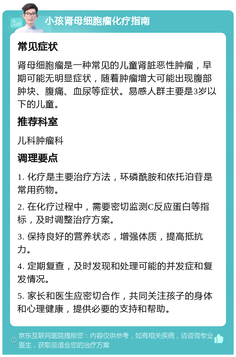 小孩肾母细胞瘤化疗指南 常见症状 肾母细胞瘤是一种常见的儿童肾脏恶性肿瘤，早期可能无明显症状，随着肿瘤增大可能出现腹部肿块、腹痛、血尿等症状。易感人群主要是3岁以下的儿童。 推荐科室 儿科肿瘤科 调理要点 1. 化疗是主要治疗方法，环磷酰胺和依托泊苷是常用药物。 2. 在化疗过程中，需要密切监测C反应蛋白等指标，及时调整治疗方案。 3. 保持良好的营养状态，增强体质，提高抵抗力。 4. 定期复查，及时发现和处理可能的并发症和复发情况。 5. 家长和医生应密切合作，共同关注孩子的身体和心理健康，提供必要的支持和帮助。