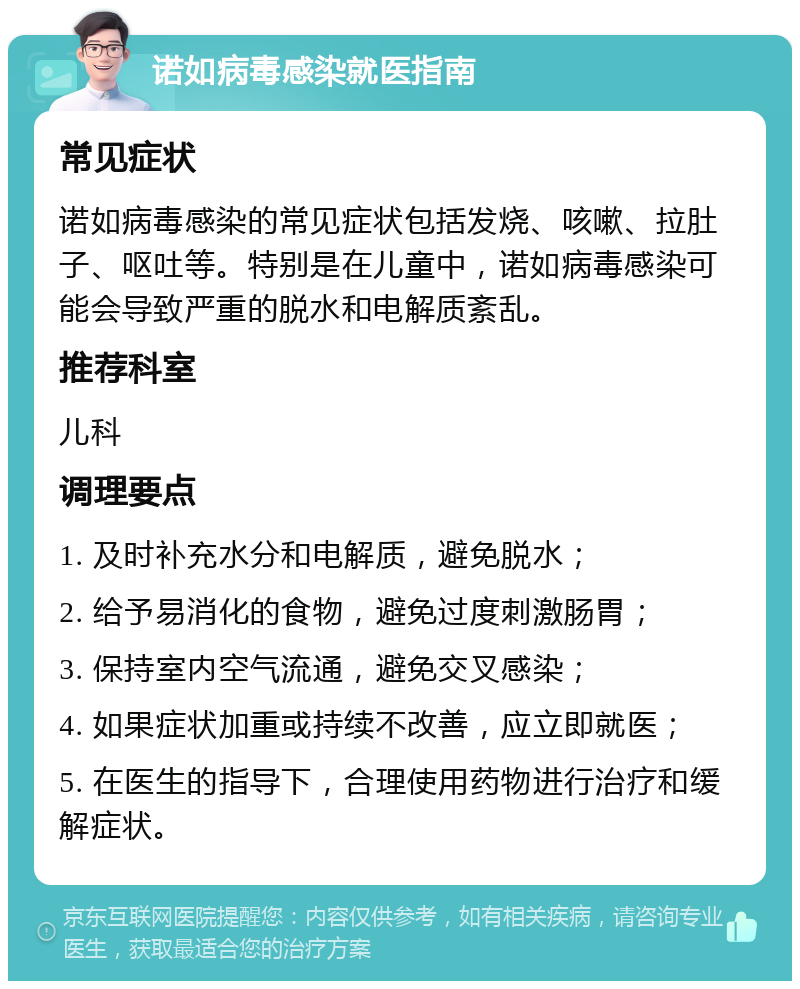 诺如病毒感染就医指南 常见症状 诺如病毒感染的常见症状包括发烧、咳嗽、拉肚子、呕吐等。特别是在儿童中，诺如病毒感染可能会导致严重的脱水和电解质紊乱。 推荐科室 儿科 调理要点 1. 及时补充水分和电解质，避免脱水； 2. 给予易消化的食物，避免过度刺激肠胃； 3. 保持室内空气流通，避免交叉感染； 4. 如果症状加重或持续不改善，应立即就医； 5. 在医生的指导下，合理使用药物进行治疗和缓解症状。