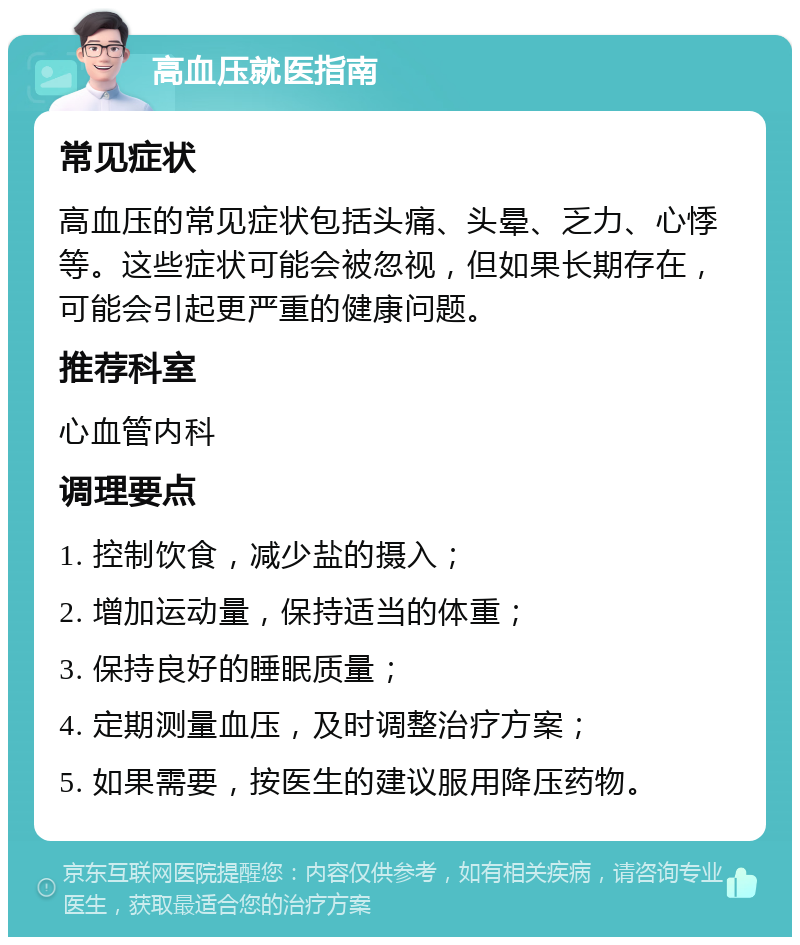 高血压就医指南 常见症状 高血压的常见症状包括头痛、头晕、乏力、心悸等。这些症状可能会被忽视，但如果长期存在，可能会引起更严重的健康问题。 推荐科室 心血管内科 调理要点 1. 控制饮食，减少盐的摄入； 2. 增加运动量，保持适当的体重； 3. 保持良好的睡眠质量； 4. 定期测量血压，及时调整治疗方案； 5. 如果需要，按医生的建议服用降压药物。