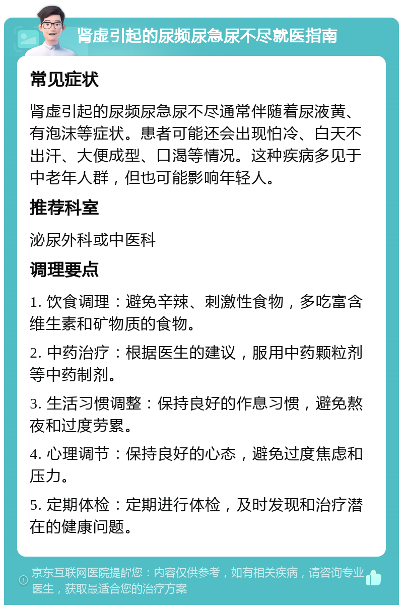 肾虚引起的尿频尿急尿不尽就医指南 常见症状 肾虚引起的尿频尿急尿不尽通常伴随着尿液黄、有泡沫等症状。患者可能还会出现怕冷、白天不出汗、大便成型、口渴等情况。这种疾病多见于中老年人群，但也可能影响年轻人。 推荐科室 泌尿外科或中医科 调理要点 1. 饮食调理：避免辛辣、刺激性食物，多吃富含维生素和矿物质的食物。 2. 中药治疗：根据医生的建议，服用中药颗粒剂等中药制剂。 3. 生活习惯调整：保持良好的作息习惯，避免熬夜和过度劳累。 4. 心理调节：保持良好的心态，避免过度焦虑和压力。 5. 定期体检：定期进行体检，及时发现和治疗潜在的健康问题。