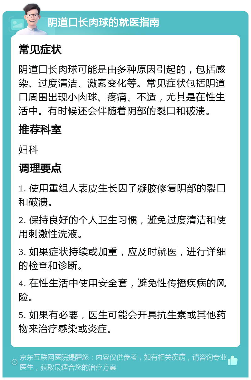 阴道口长肉球的就医指南 常见症状 阴道口长肉球可能是由多种原因引起的，包括感染、过度清洁、激素变化等。常见症状包括阴道口周围出现小肉球、疼痛、不适，尤其是在性生活中。有时候还会伴随着阴部的裂口和破溃。 推荐科室 妇科 调理要点 1. 使用重组人表皮生长因子凝胶修复阴部的裂口和破溃。 2. 保持良好的个人卫生习惯，避免过度清洁和使用刺激性洗液。 3. 如果症状持续或加重，应及时就医，进行详细的检查和诊断。 4. 在性生活中使用安全套，避免性传播疾病的风险。 5. 如果有必要，医生可能会开具抗生素或其他药物来治疗感染或炎症。