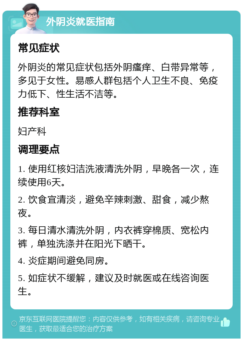 外阴炎就医指南 常见症状 外阴炎的常见症状包括外阴瘙痒、白带异常等，多见于女性。易感人群包括个人卫生不良、免疫力低下、性生活不洁等。 推荐科室 妇产科 调理要点 1. 使用红核妇洁洗液清洗外阴，早晚各一次，连续使用6天。 2. 饮食宜清淡，避免辛辣刺激、甜食，减少熬夜。 3. 每日清水清洗外阴，内衣裤穿棉质、宽松内裤，单独洗涤并在阳光下晒干。 4. 炎症期间避免同房。 5. 如症状不缓解，建议及时就医或在线咨询医生。