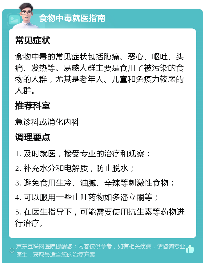 食物中毒就医指南 常见症状 食物中毒的常见症状包括腹痛、恶心、呕吐、头痛、发热等。易感人群主要是食用了被污染的食物的人群，尤其是老年人、儿童和免疫力较弱的人群。 推荐科室 急诊科或消化内科 调理要点 1. 及时就医，接受专业的治疗和观察； 2. 补充水分和电解质，防止脱水； 3. 避免食用生冷、油腻、辛辣等刺激性食物； 4. 可以服用一些止吐药物如多潘立酮等； 5. 在医生指导下，可能需要使用抗生素等药物进行治疗。