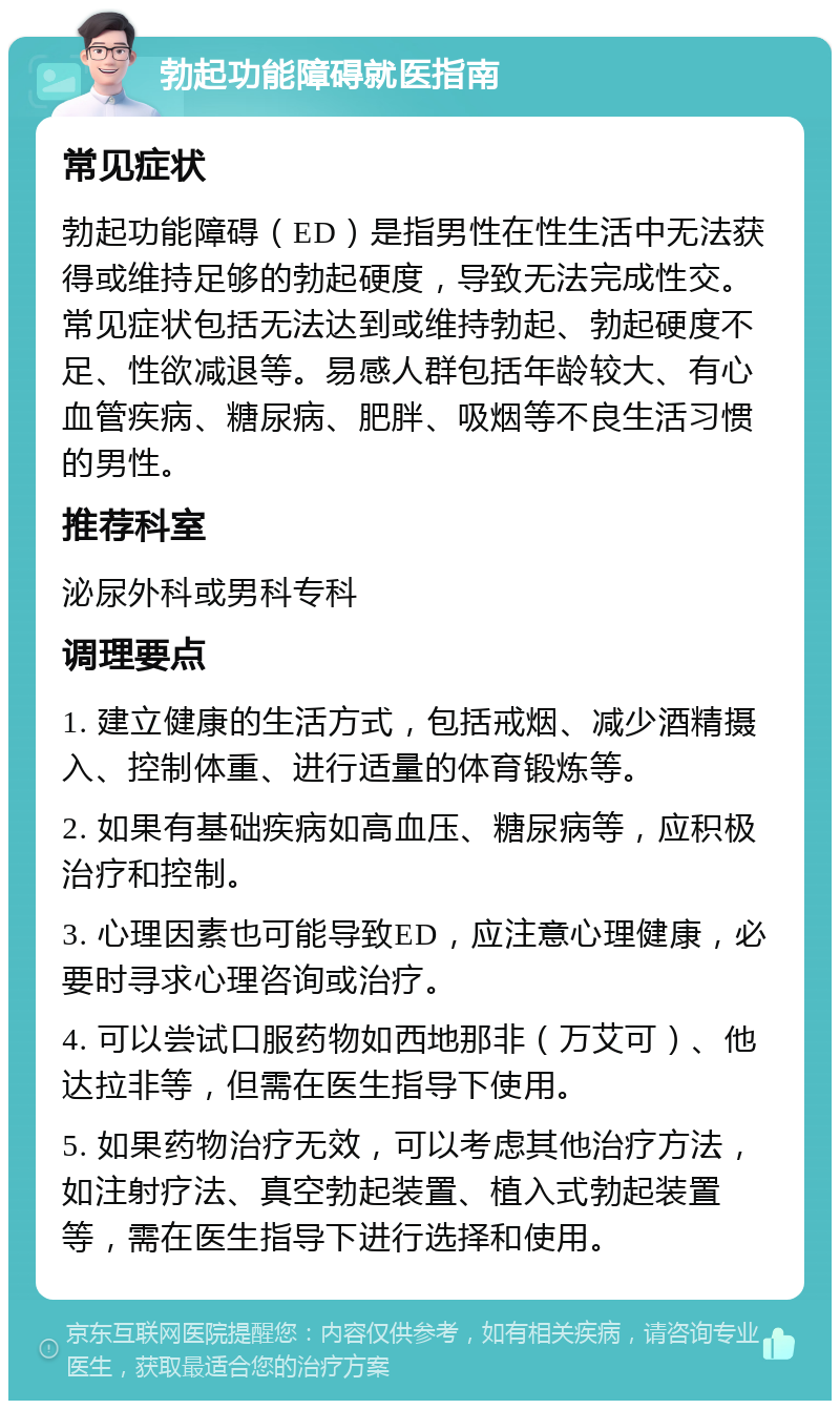 勃起功能障碍就医指南 常见症状 勃起功能障碍（ED）是指男性在性生活中无法获得或维持足够的勃起硬度，导致无法完成性交。常见症状包括无法达到或维持勃起、勃起硬度不足、性欲减退等。易感人群包括年龄较大、有心血管疾病、糖尿病、肥胖、吸烟等不良生活习惯的男性。 推荐科室 泌尿外科或男科专科 调理要点 1. 建立健康的生活方式，包括戒烟、减少酒精摄入、控制体重、进行适量的体育锻炼等。 2. 如果有基础疾病如高血压、糖尿病等，应积极治疗和控制。 3. 心理因素也可能导致ED，应注意心理健康，必要时寻求心理咨询或治疗。 4. 可以尝试口服药物如西地那非（万艾可）、他达拉非等，但需在医生指导下使用。 5. 如果药物治疗无效，可以考虑其他治疗方法，如注射疗法、真空勃起装置、植入式勃起装置等，需在医生指导下进行选择和使用。