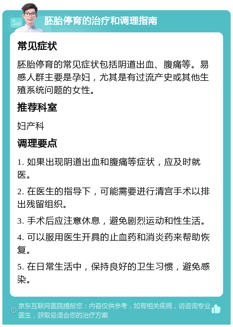 胚胎停育的治疗和调理指南 常见症状 胚胎停育的常见症状包括阴道出血、腹痛等。易感人群主要是孕妇，尤其是有过流产史或其他生殖系统问题的女性。 推荐科室 妇产科 调理要点 1. 如果出现阴道出血和腹痛等症状，应及时就医。 2. 在医生的指导下，可能需要进行清宫手术以排出残留组织。 3. 手术后应注意休息，避免剧烈运动和性生活。 4. 可以服用医生开具的止血药和消炎药来帮助恢复。 5. 在日常生活中，保持良好的卫生习惯，避免感染。