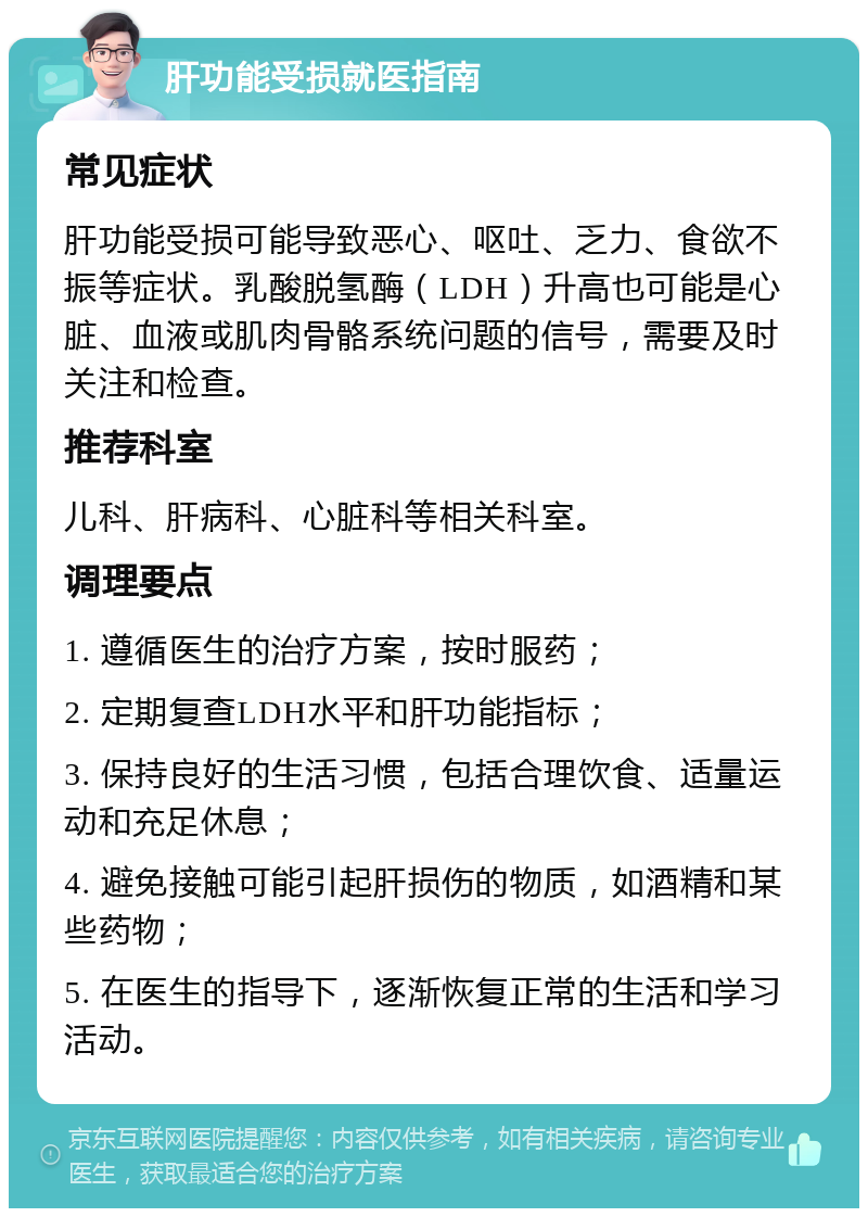 肝功能受损就医指南 常见症状 肝功能受损可能导致恶心、呕吐、乏力、食欲不振等症状。乳酸脱氢酶（LDH）升高也可能是心脏、血液或肌肉骨骼系统问题的信号，需要及时关注和检查。 推荐科室 儿科、肝病科、心脏科等相关科室。 调理要点 1. 遵循医生的治疗方案，按时服药； 2. 定期复查LDH水平和肝功能指标； 3. 保持良好的生活习惯，包括合理饮食、适量运动和充足休息； 4. 避免接触可能引起肝损伤的物质，如酒精和某些药物； 5. 在医生的指导下，逐渐恢复正常的生活和学习活动。