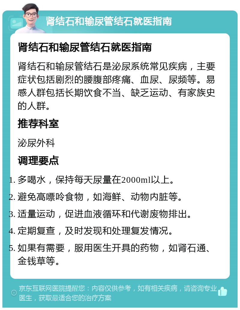 肾结石和输尿管结石就医指南 肾结石和输尿管结石就医指南 肾结石和输尿管结石是泌尿系统常见疾病，主要症状包括剧烈的腰腹部疼痛、血尿、尿频等。易感人群包括长期饮食不当、缺乏运动、有家族史的人群。 推荐科室 泌尿外科 调理要点 多喝水，保持每天尿量在2000ml以上。 避免高嘌呤食物，如海鲜、动物内脏等。 适量运动，促进血液循环和代谢废物排出。 定期复查，及时发现和处理复发情况。 如果有需要，服用医生开具的药物，如肾石通、金钱草等。