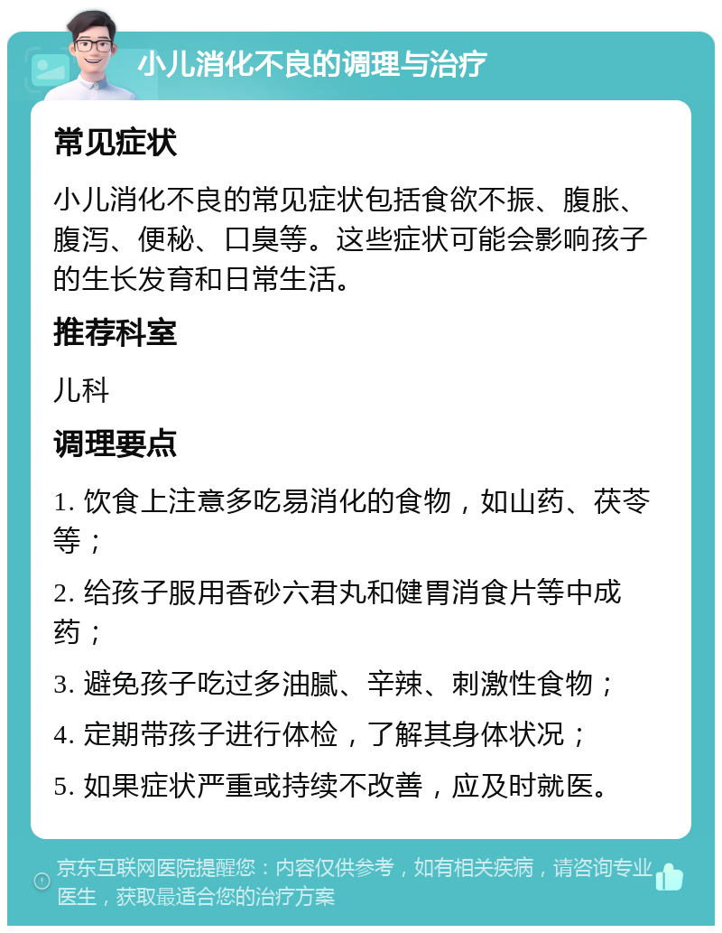 小儿消化不良的调理与治疗 常见症状 小儿消化不良的常见症状包括食欲不振、腹胀、腹泻、便秘、口臭等。这些症状可能会影响孩子的生长发育和日常生活。 推荐科室 儿科 调理要点 1. 饮食上注意多吃易消化的食物，如山药、茯苓等； 2. 给孩子服用香砂六君丸和健胃消食片等中成药； 3. 避免孩子吃过多油腻、辛辣、刺激性食物； 4. 定期带孩子进行体检，了解其身体状况； 5. 如果症状严重或持续不改善，应及时就医。