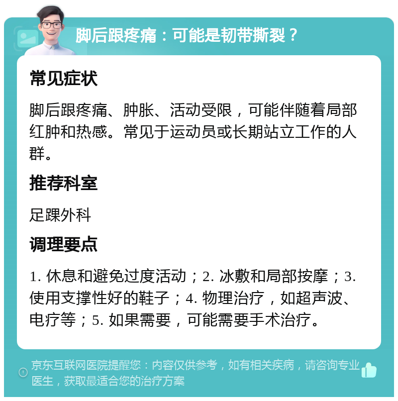 脚后跟疼痛：可能是韧带撕裂？ 常见症状 脚后跟疼痛、肿胀、活动受限，可能伴随着局部红肿和热感。常见于运动员或长期站立工作的人群。 推荐科室 足踝外科 调理要点 1. 休息和避免过度活动；2. 冰敷和局部按摩；3. 使用支撑性好的鞋子；4. 物理治疗，如超声波、电疗等；5. 如果需要，可能需要手术治疗。