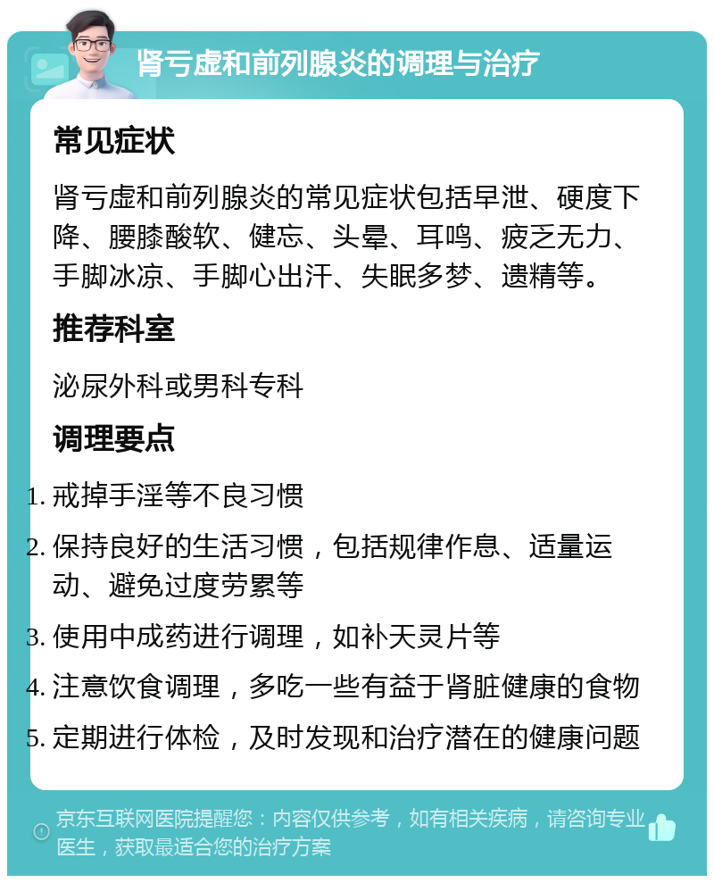 肾亏虚和前列腺炎的调理与治疗 常见症状 肾亏虚和前列腺炎的常见症状包括早泄、硬度下降、腰膝酸软、健忘、头晕、耳鸣、疲乏无力、手脚冰凉、手脚心出汗、失眠多梦、遗精等。 推荐科室 泌尿外科或男科专科 调理要点 戒掉手淫等不良习惯 保持良好的生活习惯，包括规律作息、适量运动、避免过度劳累等 使用中成药进行调理，如补天灵片等 注意饮食调理，多吃一些有益于肾脏健康的食物 定期进行体检，及时发现和治疗潜在的健康问题