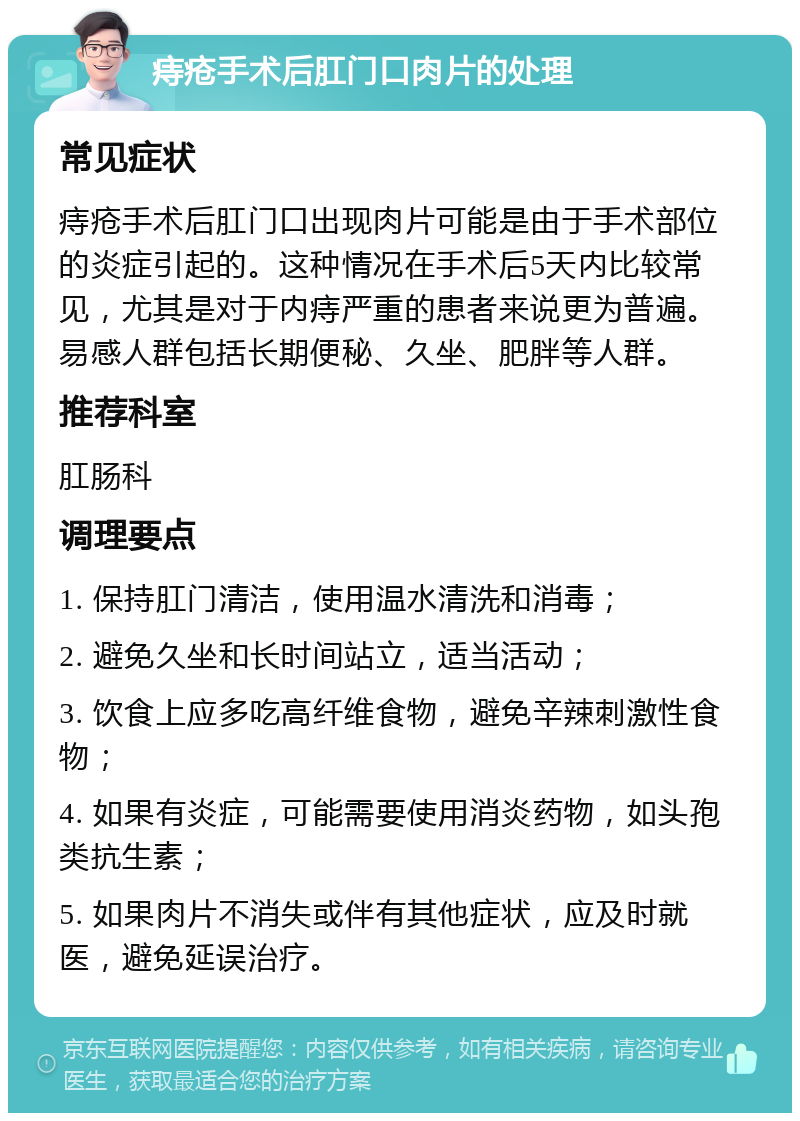 痔疮手术后肛门口肉片的处理 常见症状 痔疮手术后肛门口出现肉片可能是由于手术部位的炎症引起的。这种情况在手术后5天内比较常见，尤其是对于内痔严重的患者来说更为普遍。易感人群包括长期便秘、久坐、肥胖等人群。 推荐科室 肛肠科 调理要点 1. 保持肛门清洁，使用温水清洗和消毒； 2. 避免久坐和长时间站立，适当活动； 3. 饮食上应多吃高纤维食物，避免辛辣刺激性食物； 4. 如果有炎症，可能需要使用消炎药物，如头孢类抗生素； 5. 如果肉片不消失或伴有其他症状，应及时就医，避免延误治疗。