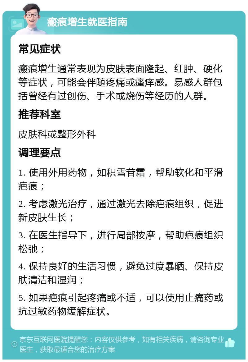 瘢痕增生就医指南 常见症状 瘢痕增生通常表现为皮肤表面隆起、红肿、硬化等症状，可能会伴随疼痛或瘙痒感。易感人群包括曾经有过创伤、手术或烧伤等经历的人群。 推荐科室 皮肤科或整形外科 调理要点 1. 使用外用药物，如积雪苷霜，帮助软化和平滑疤痕； 2. 考虑激光治疗，通过激光去除疤痕组织，促进新皮肤生长； 3. 在医生指导下，进行局部按摩，帮助疤痕组织松弛； 4. 保持良好的生活习惯，避免过度暴晒、保持皮肤清洁和湿润； 5. 如果疤痕引起疼痛或不适，可以使用止痛药或抗过敏药物缓解症状。