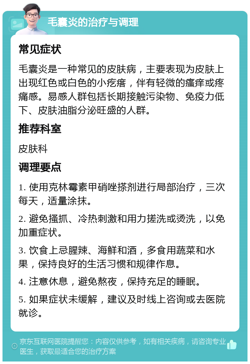 毛囊炎的治疗与调理 常见症状 毛囊炎是一种常见的皮肤病，主要表现为皮肤上出现红色或白色的小疙瘩，伴有轻微的瘙痒或疼痛感。易感人群包括长期接触污染物、免疫力低下、皮肤油脂分泌旺盛的人群。 推荐科室 皮肤科 调理要点 1. 使用克林霉素甲硝唑搽剂进行局部治疗，三次每天，适量涂抹。 2. 避免搔抓、冷热刺激和用力搓洗或烫洗，以免加重症状。 3. 饮食上忌腥辣、海鲜和酒，多食用蔬菜和水果，保持良好的生活习惯和规律作息。 4. 注意休息，避免熬夜，保持充足的睡眠。 5. 如果症状未缓解，建议及时线上咨询或去医院就诊。