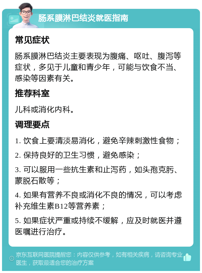 肠系膜淋巴结炎就医指南 常见症状 肠系膜淋巴结炎主要表现为腹痛、呕吐、腹泻等症状，多见于儿童和青少年，可能与饮食不当、感染等因素有关。 推荐科室 儿科或消化内科。 调理要点 1. 饮食上要清淡易消化，避免辛辣刺激性食物； 2. 保持良好的卫生习惯，避免感染； 3. 可以服用一些抗生素和止泻药，如头孢克肟、蒙脱石散等； 4. 如果有营养不良或消化不良的情况，可以考虑补充维生素B12等营养素； 5. 如果症状严重或持续不缓解，应及时就医并遵医嘱进行治疗。