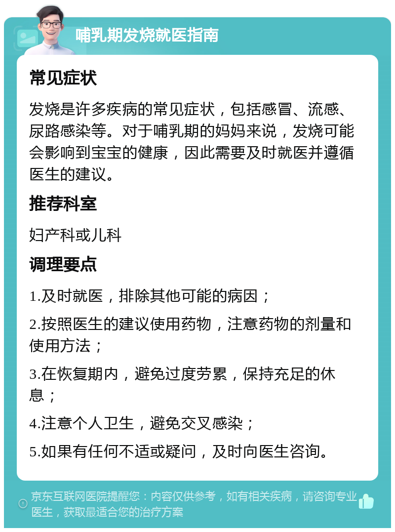 哺乳期发烧就医指南 常见症状 发烧是许多疾病的常见症状，包括感冒、流感、尿路感染等。对于哺乳期的妈妈来说，发烧可能会影响到宝宝的健康，因此需要及时就医并遵循医生的建议。 推荐科室 妇产科或儿科 调理要点 1.及时就医，排除其他可能的病因； 2.按照医生的建议使用药物，注意药物的剂量和使用方法； 3.在恢复期内，避免过度劳累，保持充足的休息； 4.注意个人卫生，避免交叉感染； 5.如果有任何不适或疑问，及时向医生咨询。