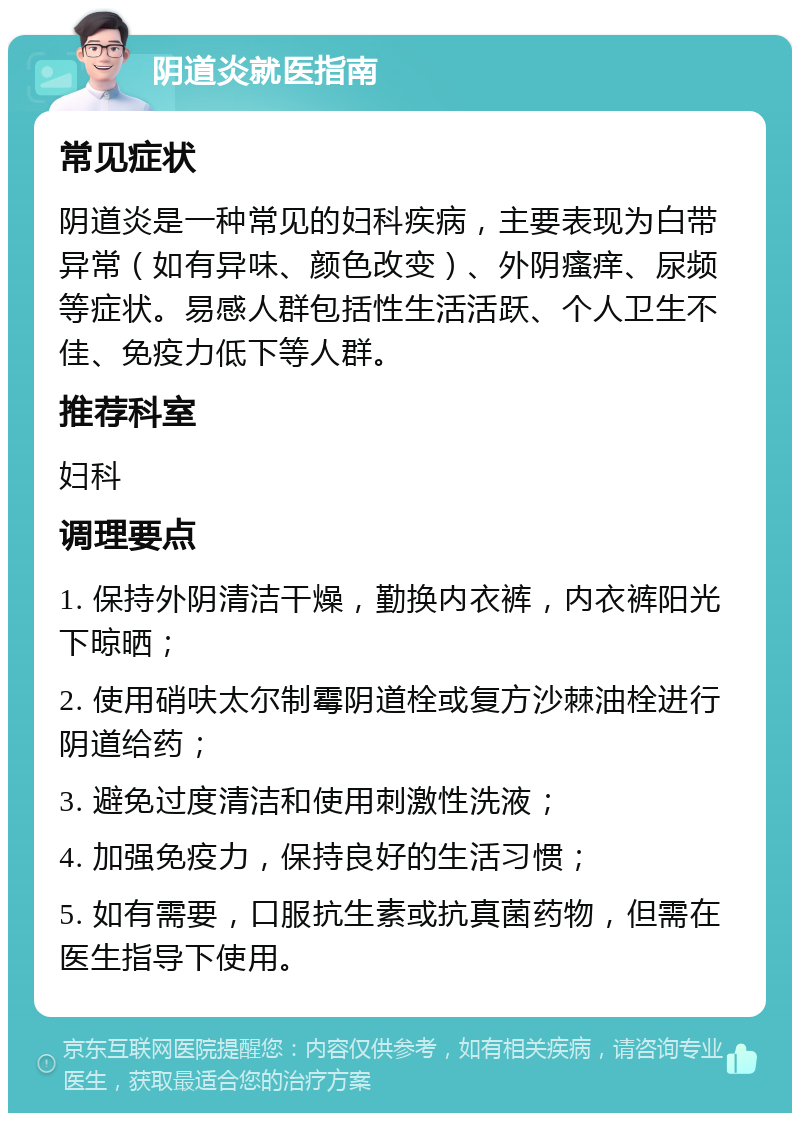 阴道炎就医指南 常见症状 阴道炎是一种常见的妇科疾病，主要表现为白带异常（如有异味、颜色改变）、外阴瘙痒、尿频等症状。易感人群包括性生活活跃、个人卫生不佳、免疫力低下等人群。 推荐科室 妇科 调理要点 1. 保持外阴清洁干燥，勤换内衣裤，内衣裤阳光下晾晒； 2. 使用硝呋太尔制霉阴道栓或复方沙棘油栓进行阴道给药； 3. 避免过度清洁和使用刺激性洗液； 4. 加强免疫力，保持良好的生活习惯； 5. 如有需要，口服抗生素或抗真菌药物，但需在医生指导下使用。