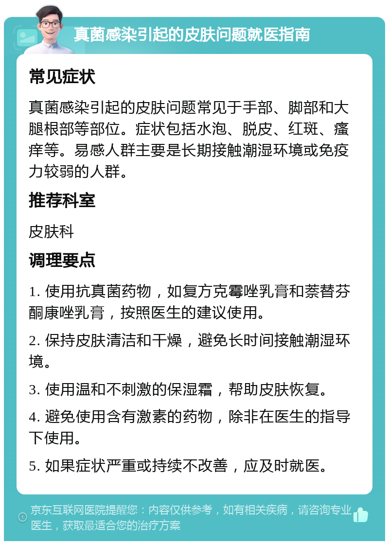 真菌感染引起的皮肤问题就医指南 常见症状 真菌感染引起的皮肤问题常见于手部、脚部和大腿根部等部位。症状包括水泡、脱皮、红斑、瘙痒等。易感人群主要是长期接触潮湿环境或免疫力较弱的人群。 推荐科室 皮肤科 调理要点 1. 使用抗真菌药物，如复方克霉唑乳膏和萘替芬酮康唑乳膏，按照医生的建议使用。 2. 保持皮肤清洁和干燥，避免长时间接触潮湿环境。 3. 使用温和不刺激的保湿霜，帮助皮肤恢复。 4. 避免使用含有激素的药物，除非在医生的指导下使用。 5. 如果症状严重或持续不改善，应及时就医。