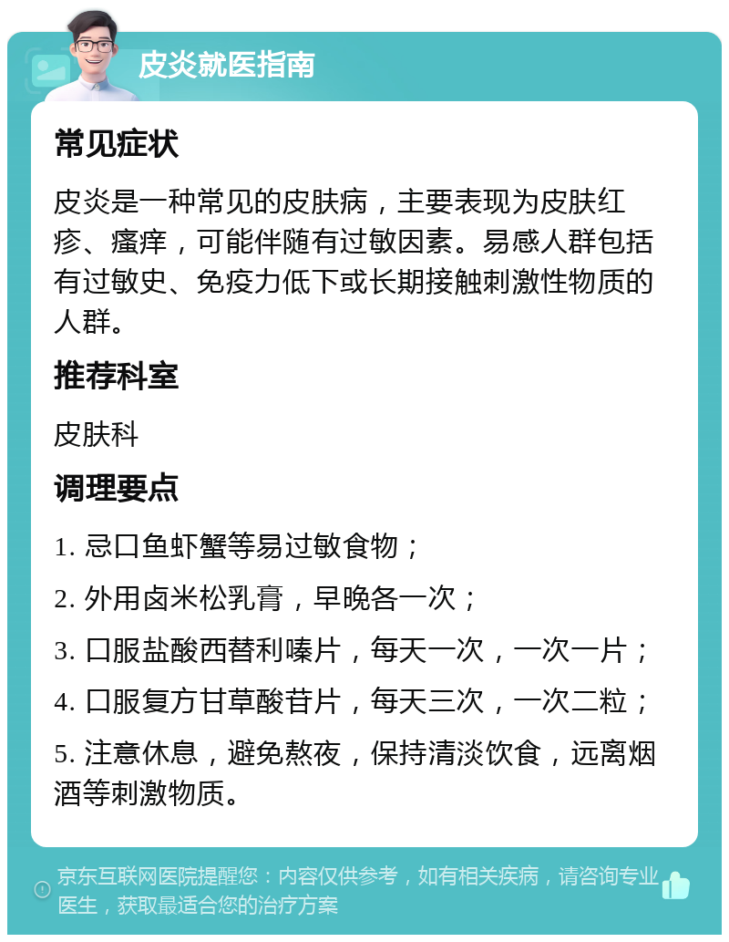 皮炎就医指南 常见症状 皮炎是一种常见的皮肤病，主要表现为皮肤红疹、瘙痒，可能伴随有过敏因素。易感人群包括有过敏史、免疫力低下或长期接触刺激性物质的人群。 推荐科室 皮肤科 调理要点 1. 忌口鱼虾蟹等易过敏食物； 2. 外用卤米松乳膏，早晚各一次； 3. 口服盐酸西替利嗪片，每天一次，一次一片； 4. 口服复方甘草酸苷片，每天三次，一次二粒； 5. 注意休息，避免熬夜，保持清淡饮食，远离烟酒等刺激物质。