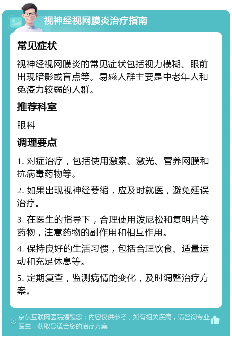 视神经视网膜炎治疗指南 常见症状 视神经视网膜炎的常见症状包括视力模糊、眼前出现暗影或盲点等。易感人群主要是中老年人和免疫力较弱的人群。 推荐科室 眼科 调理要点 1. 对症治疗，包括使用激素、激光、营养网膜和抗病毒药物等。 2. 如果出现视神经萎缩，应及时就医，避免延误治疗。 3. 在医生的指导下，合理使用泼尼松和复明片等药物，注意药物的副作用和相互作用。 4. 保持良好的生活习惯，包括合理饮食、适量运动和充足休息等。 5. 定期复查，监测病情的变化，及时调整治疗方案。