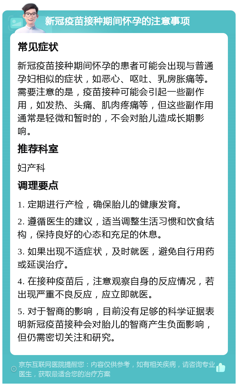 新冠疫苗接种期间怀孕的注意事项 常见症状 新冠疫苗接种期间怀孕的患者可能会出现与普通孕妇相似的症状，如恶心、呕吐、乳房胀痛等。需要注意的是，疫苗接种可能会引起一些副作用，如发热、头痛、肌肉疼痛等，但这些副作用通常是轻微和暂时的，不会对胎儿造成长期影响。 推荐科室 妇产科 调理要点 1. 定期进行产检，确保胎儿的健康发育。 2. 遵循医生的建议，适当调整生活习惯和饮食结构，保持良好的心态和充足的休息。 3. 如果出现不适症状，及时就医，避免自行用药或延误治疗。 4. 在接种疫苗后，注意观察自身的反应情况，若出现严重不良反应，应立即就医。 5. 对于智商的影响，目前没有足够的科学证据表明新冠疫苗接种会对胎儿的智商产生负面影响，但仍需密切关注和研究。