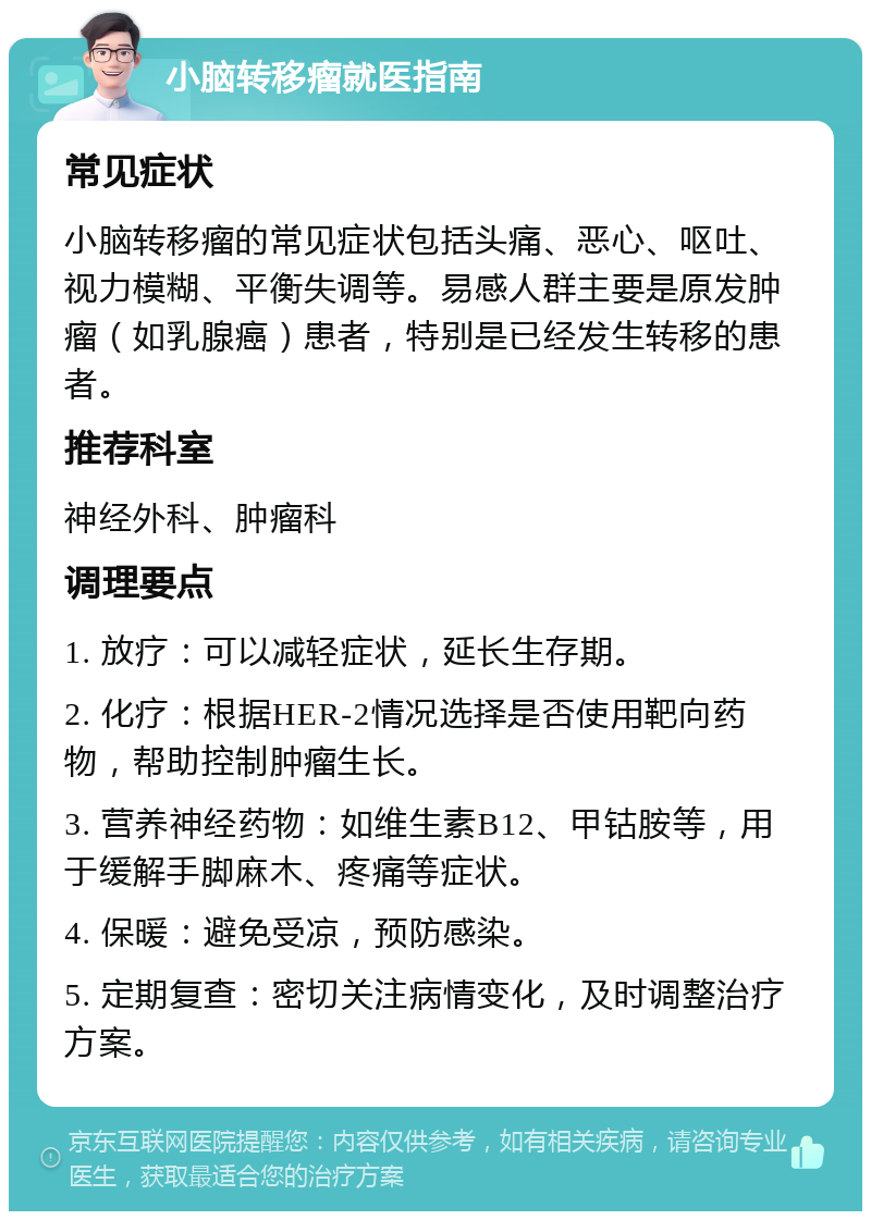 小脑转移瘤就医指南 常见症状 小脑转移瘤的常见症状包括头痛、恶心、呕吐、视力模糊、平衡失调等。易感人群主要是原发肿瘤（如乳腺癌）患者，特别是已经发生转移的患者。 推荐科室 神经外科、肿瘤科 调理要点 1. 放疗：可以减轻症状，延长生存期。 2. 化疗：根据HER-2情况选择是否使用靶向药物，帮助控制肿瘤生长。 3. 营养神经药物：如维生素B12、甲钴胺等，用于缓解手脚麻木、疼痛等症状。 4. 保暖：避免受凉，预防感染。 5. 定期复查：密切关注病情变化，及时调整治疗方案。