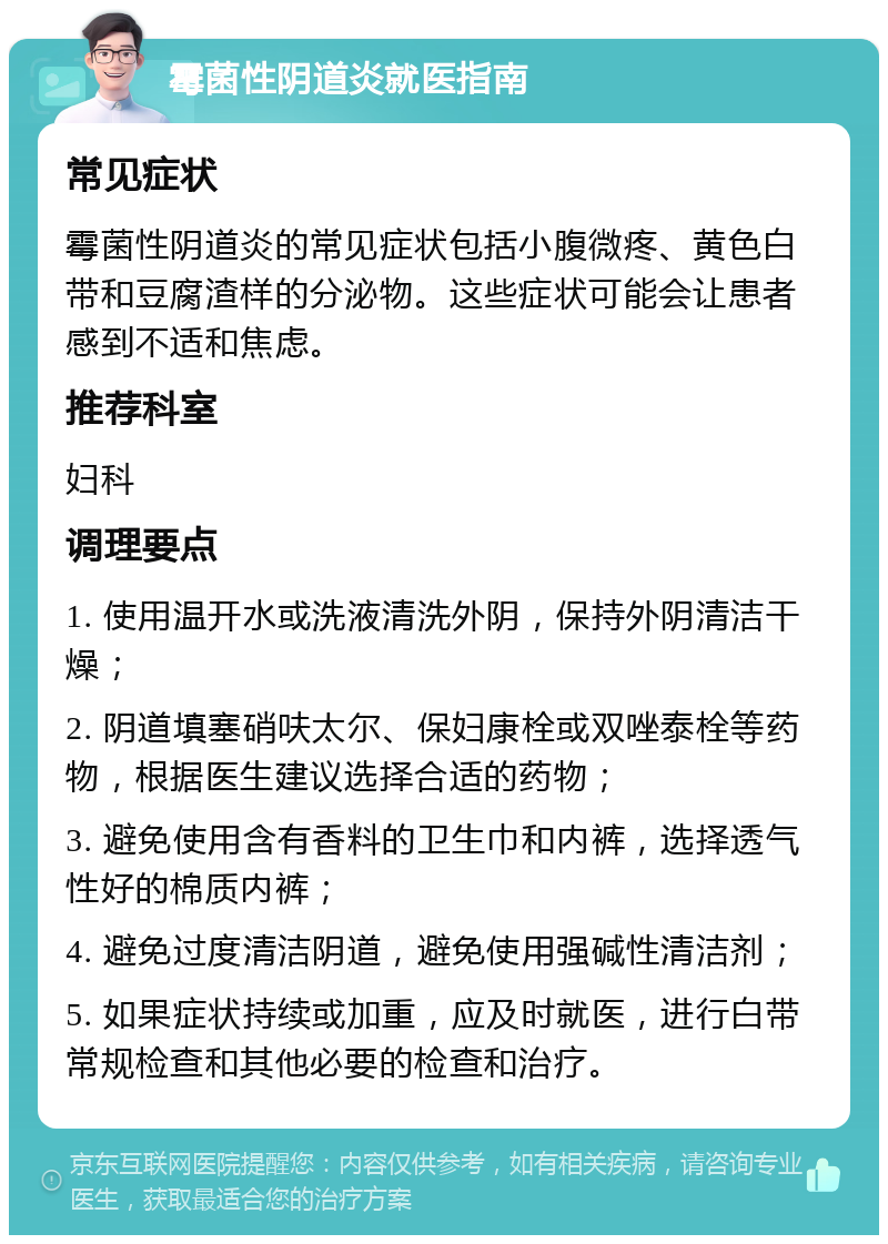 霉菌性阴道炎就医指南 常见症状 霉菌性阴道炎的常见症状包括小腹微疼、黄色白带和豆腐渣样的分泌物。这些症状可能会让患者感到不适和焦虑。 推荐科室 妇科 调理要点 1. 使用温开水或洗液清洗外阴，保持外阴清洁干燥； 2. 阴道填塞硝呋太尔、保妇康栓或双唑泰栓等药物，根据医生建议选择合适的药物； 3. 避免使用含有香料的卫生巾和内裤，选择透气性好的棉质内裤； 4. 避免过度清洁阴道，避免使用强碱性清洁剂； 5. 如果症状持续或加重，应及时就医，进行白带常规检查和其他必要的检查和治疗。