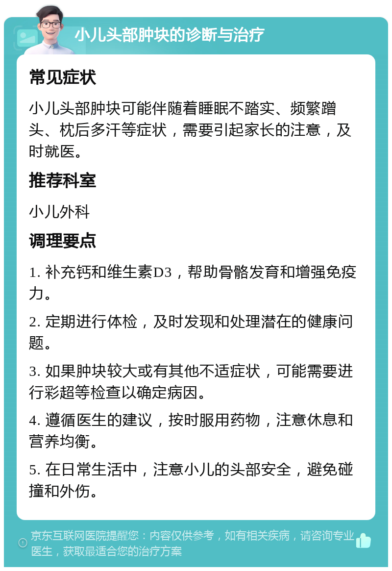 小儿头部肿块的诊断与治疗 常见症状 小儿头部肿块可能伴随着睡眠不踏实、频繁蹭头、枕后多汗等症状，需要引起家长的注意，及时就医。 推荐科室 小儿外科 调理要点 1. 补充钙和维生素D3，帮助骨骼发育和增强免疫力。 2. 定期进行体检，及时发现和处理潜在的健康问题。 3. 如果肿块较大或有其他不适症状，可能需要进行彩超等检查以确定病因。 4. 遵循医生的建议，按时服用药物，注意休息和营养均衡。 5. 在日常生活中，注意小儿的头部安全，避免碰撞和外伤。