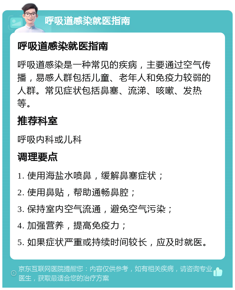 呼吸道感染就医指南 呼吸道感染就医指南 呼吸道感染是一种常见的疾病，主要通过空气传播，易感人群包括儿童、老年人和免疫力较弱的人群。常见症状包括鼻塞、流涕、咳嗽、发热等。 推荐科室 呼吸内科或儿科 调理要点 1. 使用海盐水喷鼻，缓解鼻塞症状； 2. 使用鼻贴，帮助通畅鼻腔； 3. 保持室内空气流通，避免空气污染； 4. 加强营养，提高免疫力； 5. 如果症状严重或持续时间较长，应及时就医。